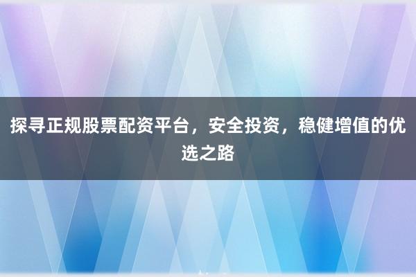 探寻正规股票配资平台，安全投资，稳健增值的优选之路