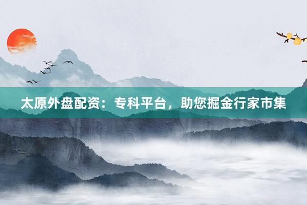 太原外盘配资：专科平台，助您掘金行家市集