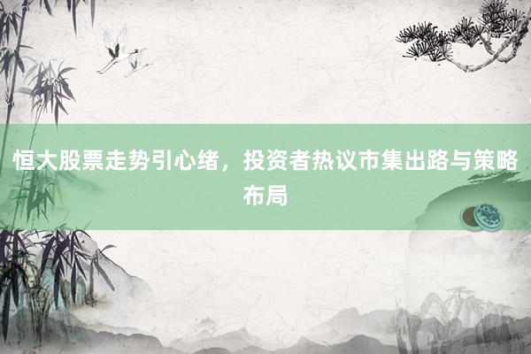 恒大股票走势引心绪，投资者热议市集出路与策略布局