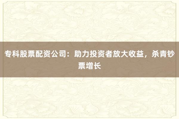 专科股票配资公司：助力投资者放大收益，杀青钞票增长