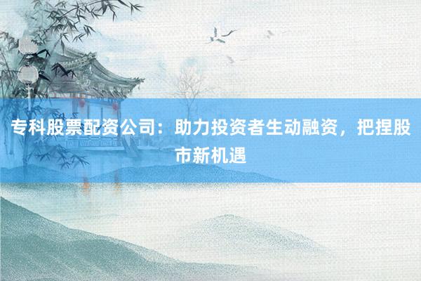 专科股票配资公司：助力投资者生动融资，把捏股市新机遇