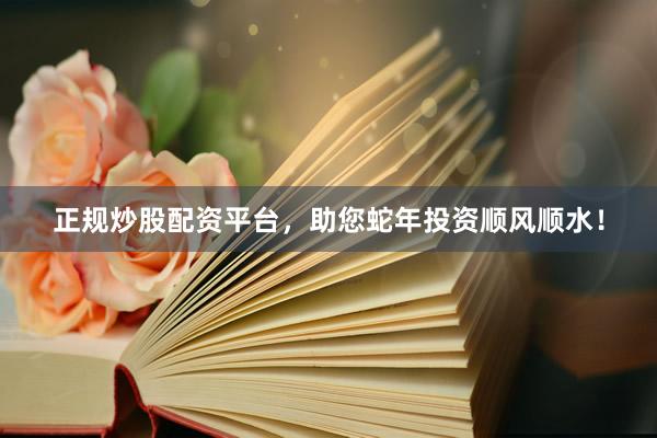 正规炒股配资平台，助您蛇年投资顺风顺水！