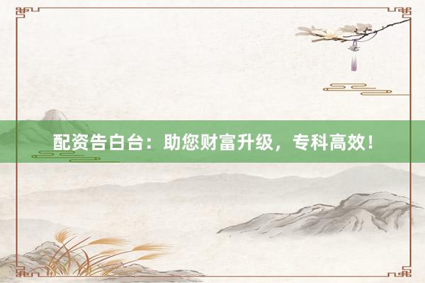 配资告白台：助您财富升级，专科高效！