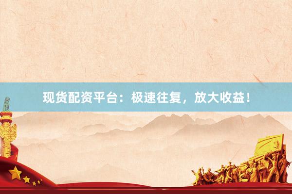 现货配资平台：极速往复，放大收益！
