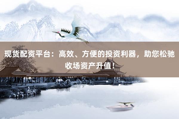 现货配资平台：高效、方便的投资利器，助您松驰收场资产升值！