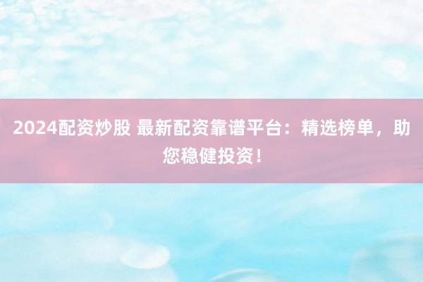 2024配资炒股 最新配资靠谱平台：精选榜单，助您稳健投资！