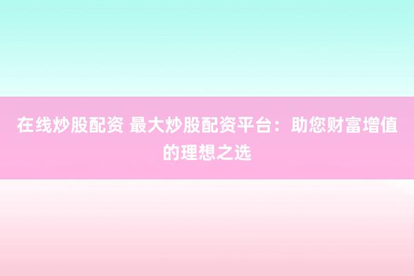 在线炒股配资 最大炒股配资平台：助您财富增值的理想之选