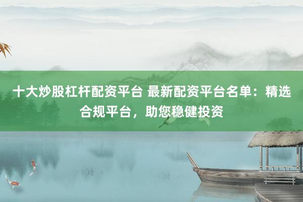 十大炒股杠杆配资平台 最新配资平台名单：精选合规平台，助您稳健投资