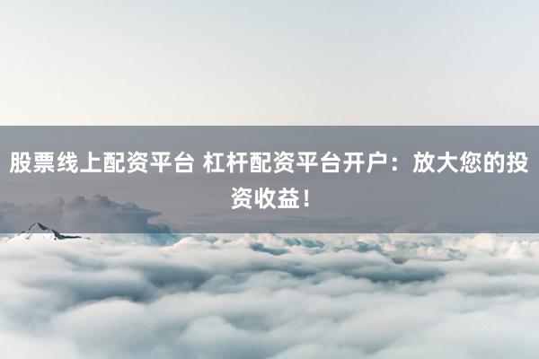股票线上配资平台 杠杆配资平台开户：放大您的投资收益！