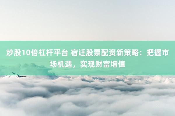 炒股10倍杠杆平台 宿迁股票配资新策略：把握市场机遇，实现财富增值