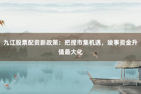 九江股票配资新政策：把捏市集机遇，竣事资金升值最大化