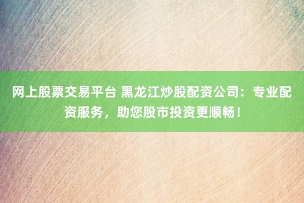 网上股票交易平台 黑龙江炒股配资公司：专业配资服务，助您股市投资更顺畅！