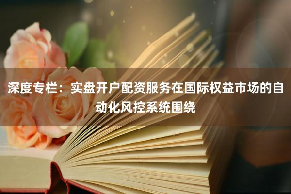 深度专栏：实盘开户配资服务在国际权益市场的自动化风控系统围绕