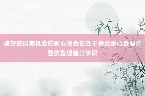 偏好逆周期机会的耐心资金在处于指数重心反复调整的整理窗口阶段