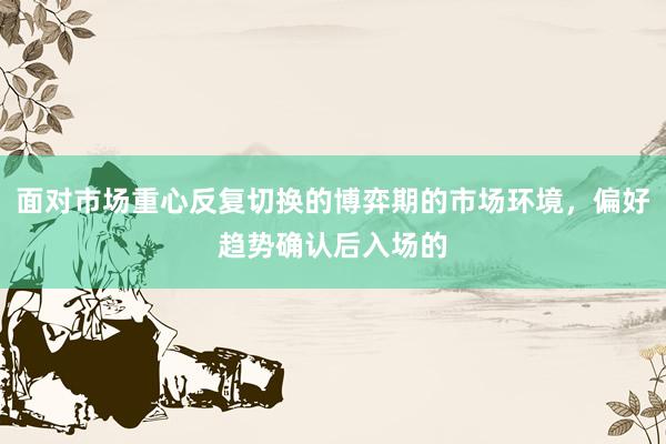 面对市场重心反复切换的博弈期的市场环境，偏好趋势确认后入场的