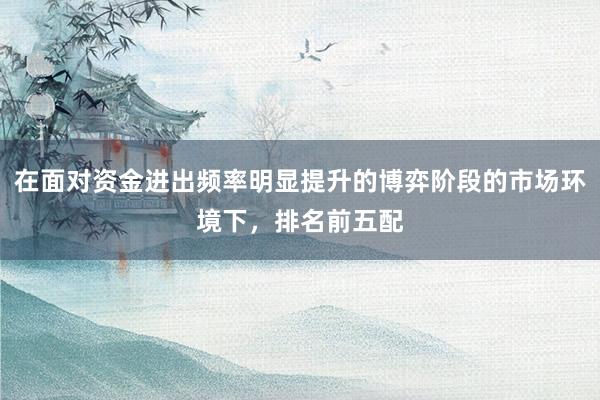 在面对资金进出频率明显提升的博弈阶段的市场环境下，排名前五配