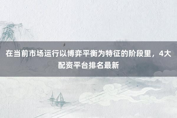 在当前市场运行以博弈平衡为特征的阶段里，4大配资平台排名最新