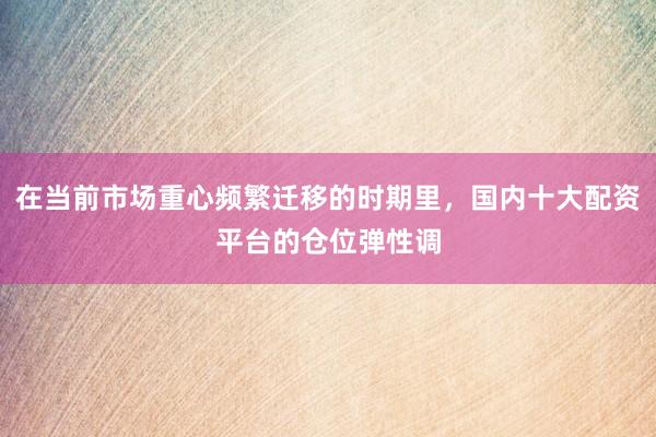 在当前市场重心频繁迁移的时期里，国内十大配资平台的仓位弹性调