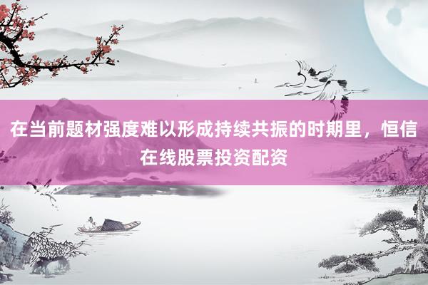 在当前题材强度难以形成持续共振的时期里，恒信在线股票投资配资
