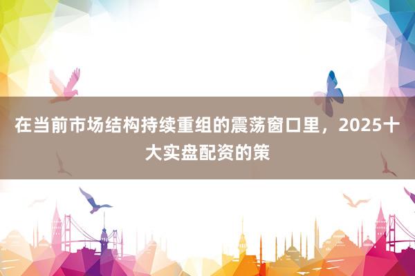 在当前市场结构持续重组的震荡窗口里，2025十大实盘配资的策