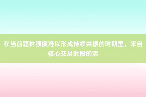 在当前题材强度难以形成持续共振的时期里，来自核心交易时段的活