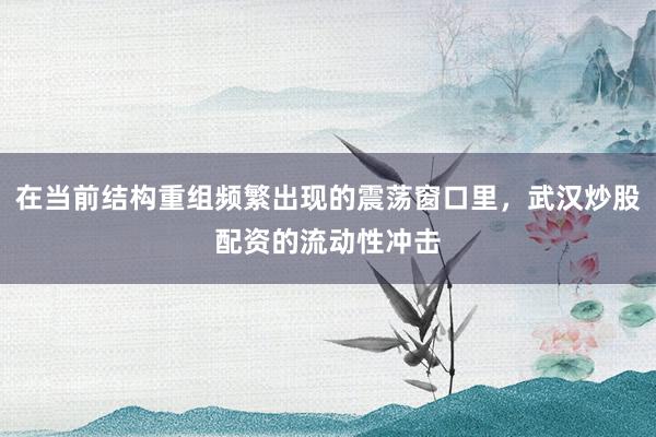 在当前结构重组频繁出现的震荡窗口里，武汉炒股配资的流动性冲击