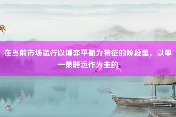 在当前市场运行以博弈平衡为特征的阶段里，以单一策略运作为主的