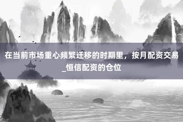 在当前市场重心频繁迁移的时期里，按月配资交易_恒信配资的仓位