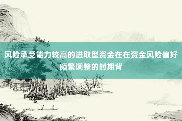 风险承受能力较高的进取型资金在在资金风险偏好频繁调整的时期背