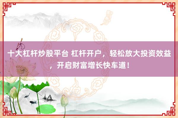 十大杠杆炒股平台 杠杆开户，轻松放大投资效益，开启财富增长快车道！