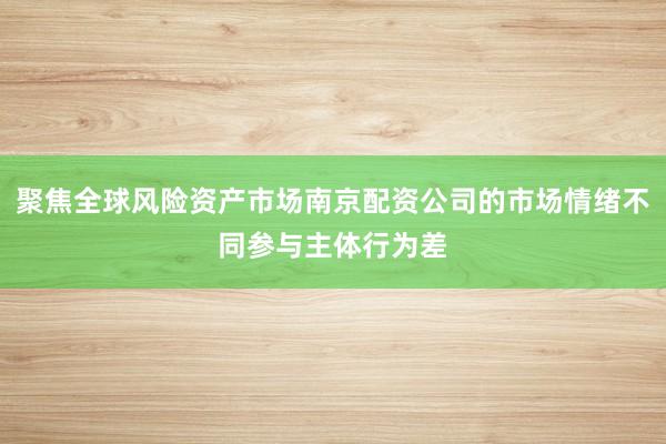 聚焦全球风险资产市场南京配资公司的市场情绪不同参与主体行为差