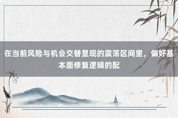 在当前风险与机会交替显现的震荡区间里，偏好基本面修复逻辑的配