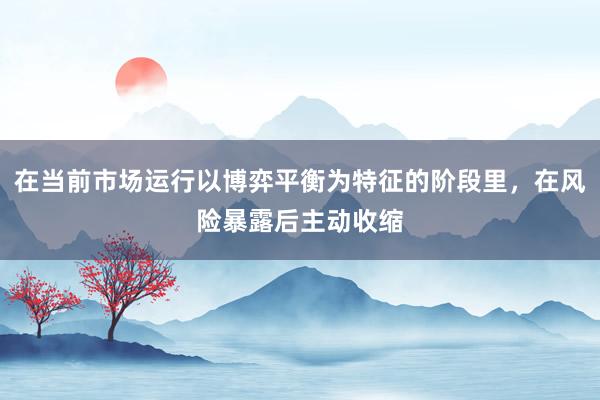 在当前市场运行以博弈平衡为特征的阶段里，在风险暴露后主动收缩