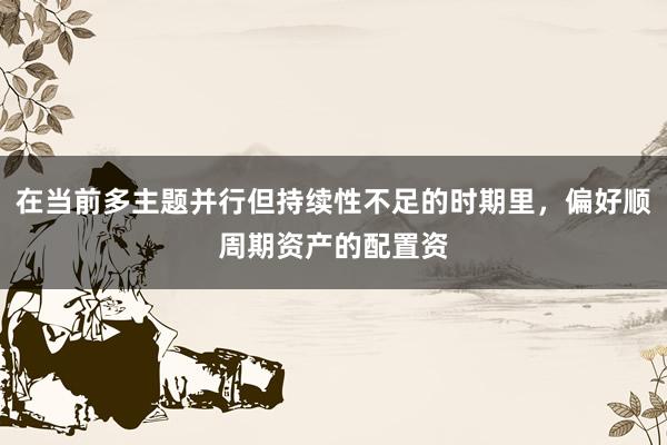 在当前多主题并行但持续性不足的时期里，偏好顺周期资产的配置资