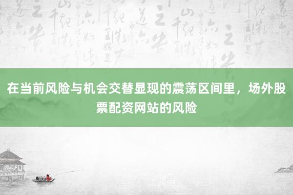 在当前风险与机会交替显现的震荡区间里，场外股票配资网站的风险