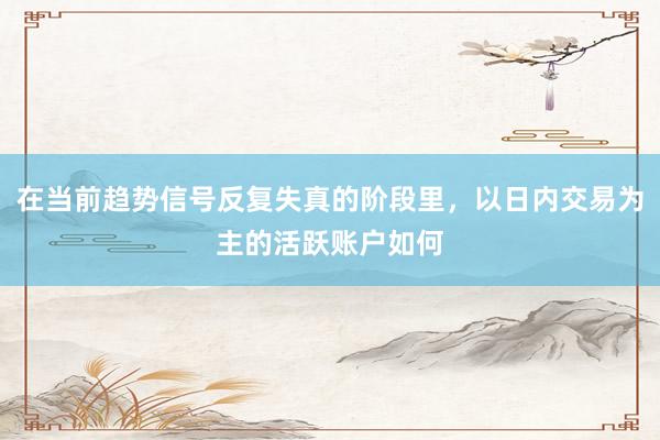 在当前趋势信号反复失真的阶段里，以日内交易为主的活跃账户如何