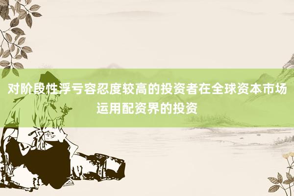 对阶段性浮亏容忍度较高的投资者在全球资本市场运用配资界的投资