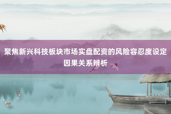 聚焦新兴科技板块市场实盘配资的风险容忍度设定因果关系辨析