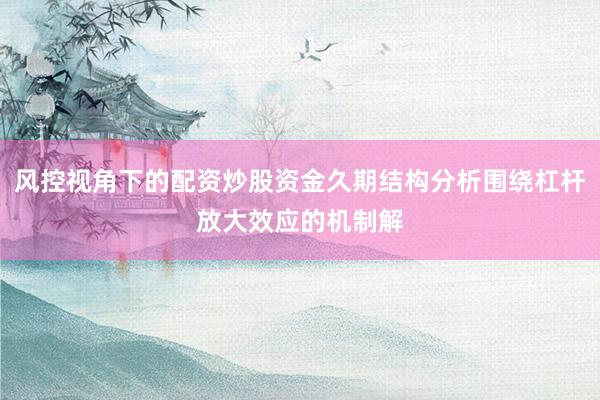风控视角下的配资炒股资金久期结构分析围绕杠杆放大效应的机制解