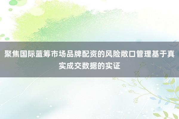 聚焦国际蓝筹市场品牌配资的风险敞口管理基于真实成交数据的实证