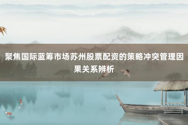 聚焦国际蓝筹市场苏州股票配资的策略冲突管理因果关系辨析
