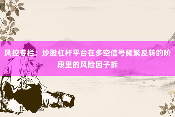 风控专栏：炒股杠杆平台在多空信号频繁反转的阶段里的风险因子拆