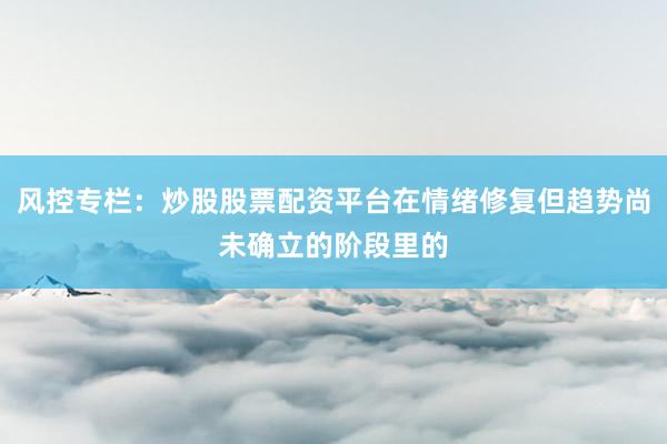风控专栏：炒股股票配资平台在情绪修复但趋势尚未确立的阶段里的