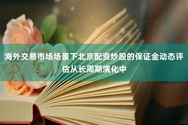 海外交易市场场景下北京配资炒股的保证金动态评估从长周期演化中