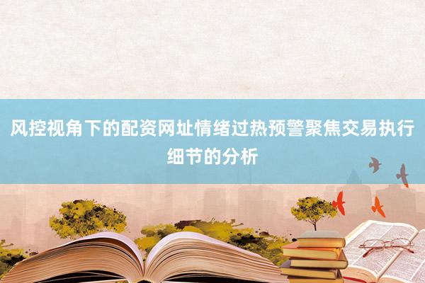 风控视角下的配资网址情绪过热预警聚焦交易执行细节的分析