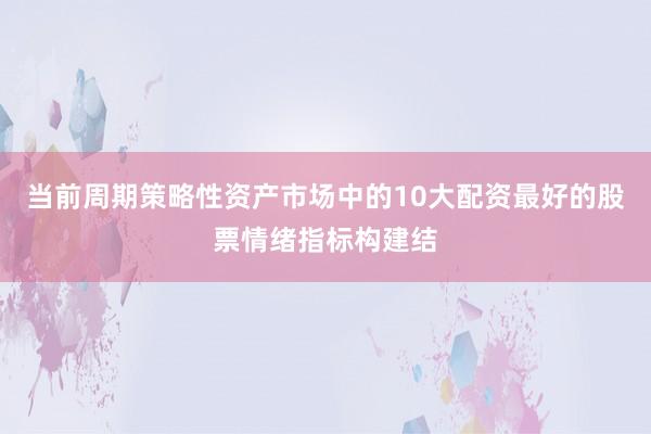 当前周期策略性资产市场中的10大配资最好的股票情绪指标构建结