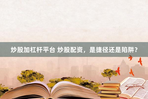 炒股加杠杆平台 炒股配资，是捷径还是陷阱？