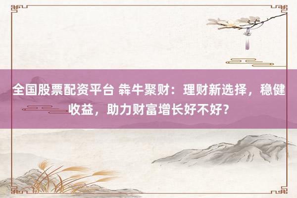 全国股票配资平台 犇牛聚财：理财新选择，稳健收益，助力财富增长好不好？