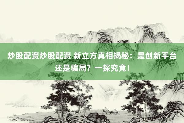 炒股配资炒股配资 新立方真相揭秘：是创新平台还是骗局？一探究竟！