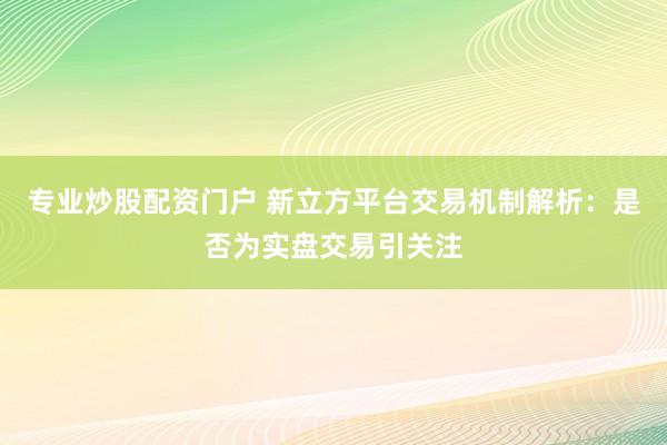 专业炒股配资门户 新立方平台交易机制解析：是否为实盘交易引关注